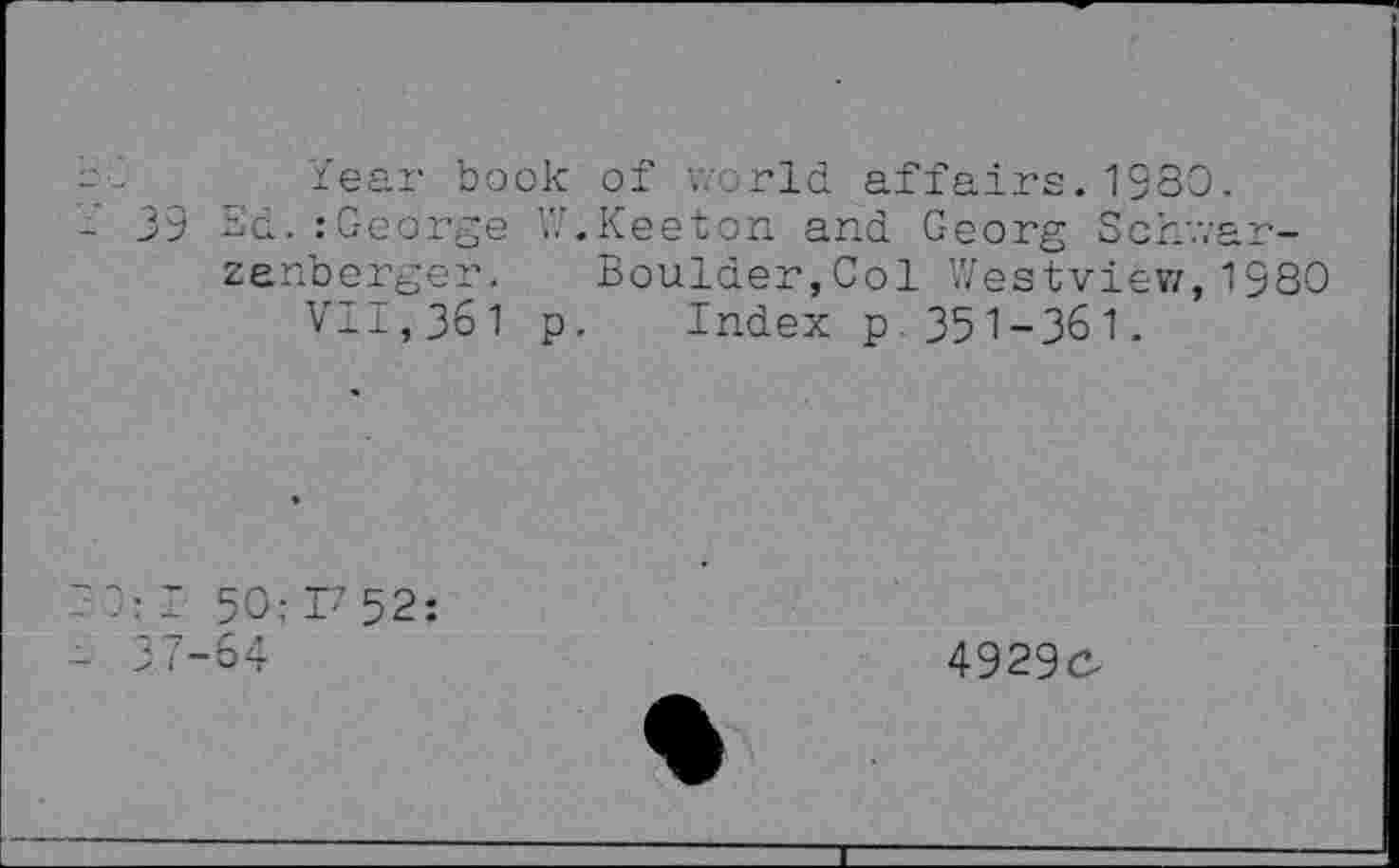 ﻿-	-	_ Year book of world affairs. 1980.
-	39 Sd. :George V.'.Keeton and Georg Schwar-
zenberger. Boulder,Col Westview,1980 VI±,361 p. Index p 351-361.
' J: I 50: F 52:
- 37-64
4929c